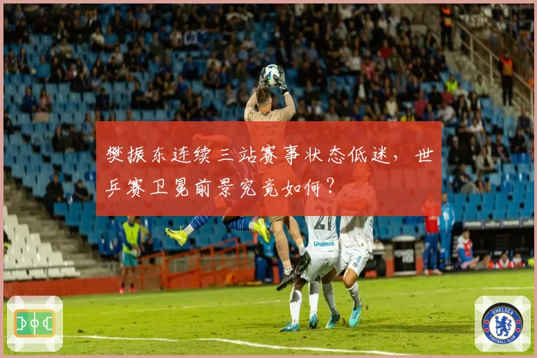 樊振东连续三站赛事状态低迷，世乒赛卫冕前景究竟如何？