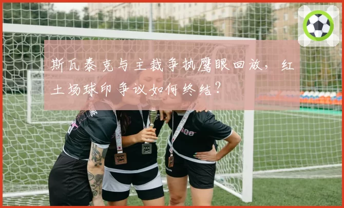 斯瓦泰克与主裁争执鹰眼回放，红土场球印争议如何终结？