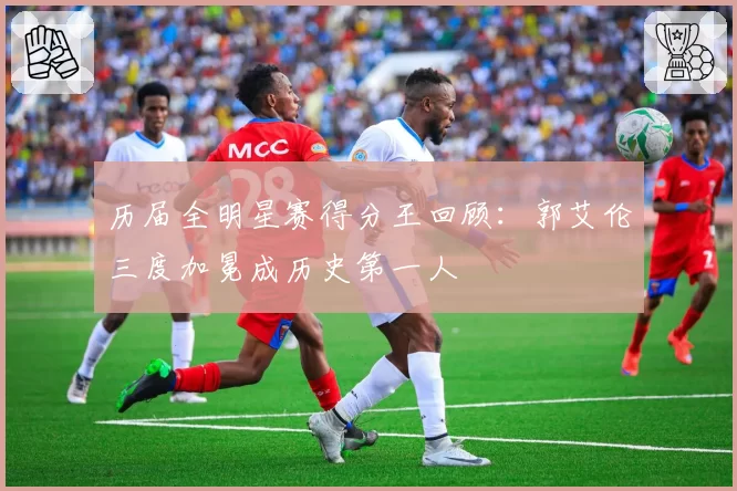 历届全明星赛得分王回顾：郭艾伦三度加冕成历史第一人