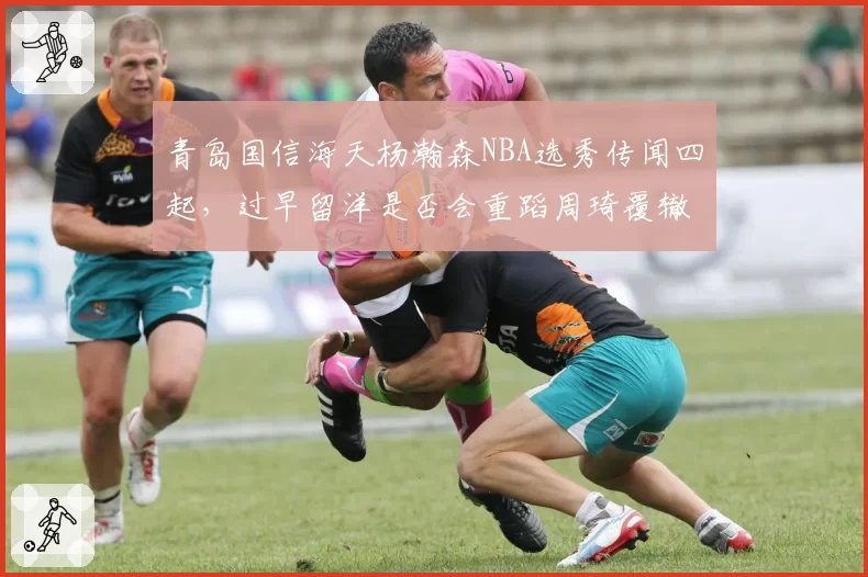 青岛国信海天杨瀚森NBA选秀传闻四起，过早留洋是否会重蹈周琦覆辙？