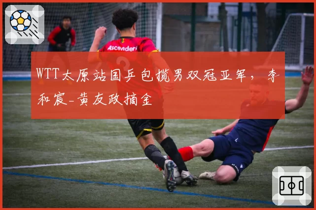 WTT太原站国乒包揽男双冠亚军,李和宸_黄友政摘金