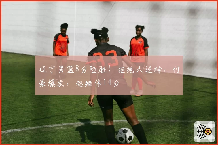 辽宁男篮8分险胜!拒绝大逆转,付豪爆发,赵继伟14分