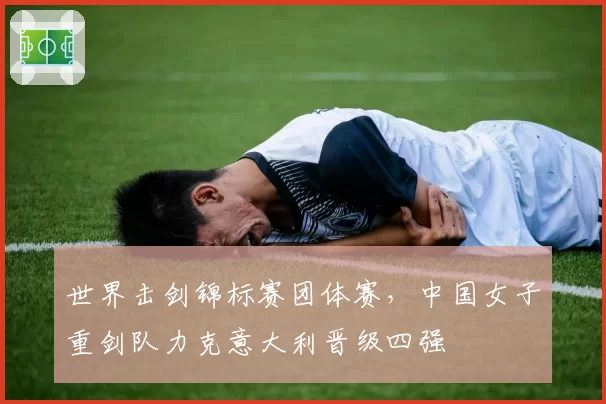 世界击剑锦标赛团体赛,中国女子重剑队力克意大利晋级四强