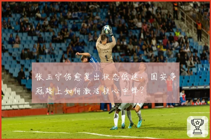 张玉宁伤愈复出状态低迷，国安争冠路上如何激活核心中锋？
