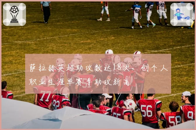 萨拉赫英超助攻数达18次，创个人职业生涯单赛季助攻新高