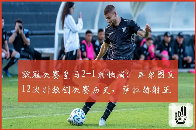 欧冠决赛皇马2-1利物浦：库尔图瓦12次扑救创决赛历史，萨拉赫射正率仅33%