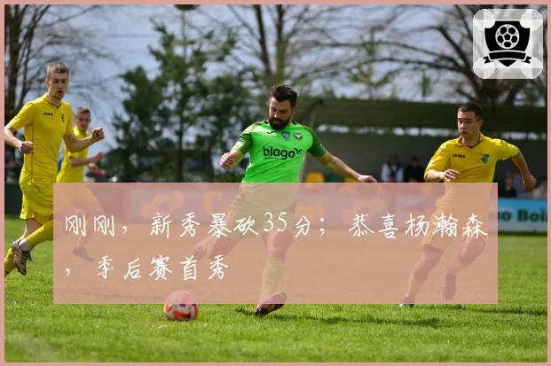 刚刚，新秀暴砍35分；恭喜杨瀚森，季后赛首秀